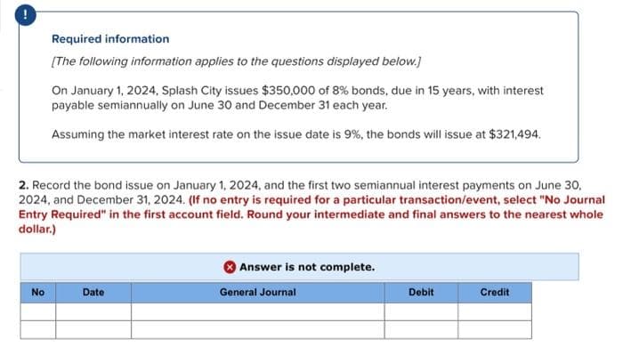 Required information
[The following information applies to the questions displayed below.]
No
On January 1, 2024, Splash City issues $350,000 of 8% bonds, due in 15 years, with interest
payable semiannually on June 30 and December 31 each year.
Assuming the market interest rate on the issue date is 9%, the bonds will issue at $321,494.
2. Record the bond issue on January 1, 2024, and the first two semiannual interest payments on June 30,
2024, and December 31, 2024. (If no entry is required for a particular transaction/event, select "No Journal
Entry Required" in the first account field. Round your intermediate and final answers to the nearest whole
dollar.)
Date
Answer is not complete.
General Journal
Debit
Credit