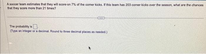 A soccer team estimates that they will score on 7% of the corner kicks. If this team has 203 corner kicks over the season, what are the chances
that they score more than 21 times?
AKIT
The probability is
(Type an integer or a decimal. Round to three decimal places as needed.)
