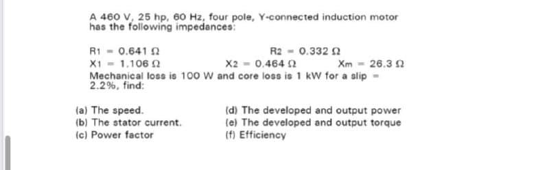 A 460 V, 25 hp, 60 Hz, four pole, Y-connected induction motor
has the following impedances:
R1 - 0.641 2
X1 = 1.106 2
X2 = 0.4640
Xm = 26.32
Mechanical loss is 100 W and core loss is 1 kW for a slip =
2.2%, find:
R2 = 0.332 02
(a) The speed.
(b) The stator current.
(c) Power factor
(d) The developed and output power
(e) The developed and output torque
(f) Efficiency