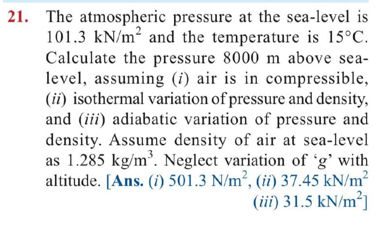 21. The atmospheric pressure at the sea-level is
101.3 kN/m² and the temperature is 15°C.
Calculate the pressure 8000 m above sea-
level, assuming (i) air is in compressible,
(ii) isothermal variation of pressure and density,
and (iii) adiabatic variation of pressure and
density. Assume density of air at sea-level
as 1.285 kg/m³. Neglect variation of 'g' with
altitude. [Ans. (i) 501.3 N/m², (ii) 37.45 kN/m²
(iii) 31.5 kN/m²]
2