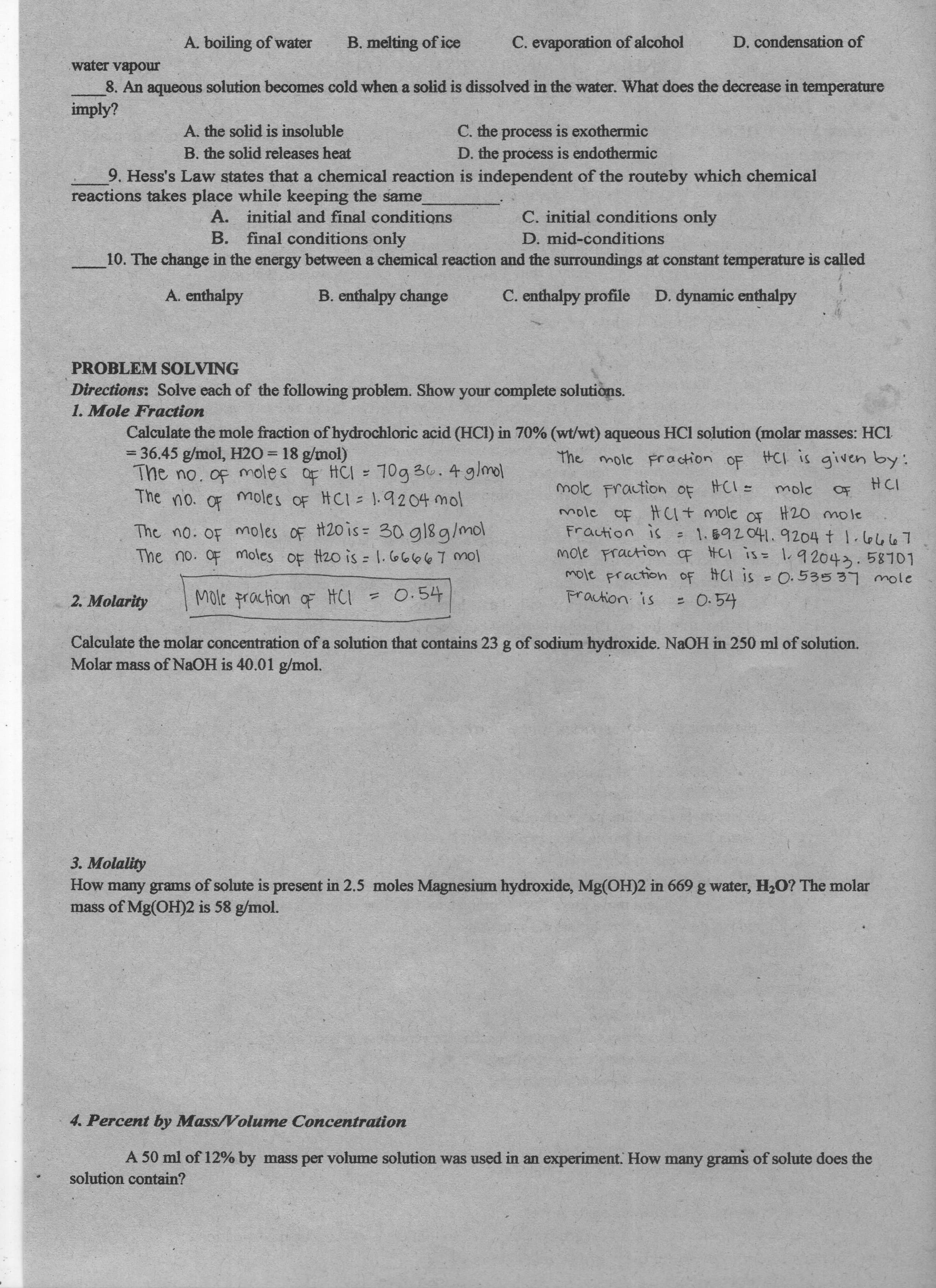 D. condensation of
A. boiling of water
B. melting of ice
C. evaporation of alcohol
water vapour
8. An aqueous solution becomes cold when a solid is dissolved in the water. What does the decrease in temperature
imply?
C. the process is exothermic
B. the solid releases heat
9. Hess's Law states that a chemical reaction is independent of the routeby which chemical
reactions takes place while keeping the same
A. initial and final conditions
C. initial conditions only
D. mid-conditions
B. final conditions only
10. The change in the energy between a chemical reaction and the surroundings at constant temperature is called
C. enthalpy profile
D. dynamic enthalpy
A. enthalpy
B. enthalpy change
PROBLEM SOLVING
Directions: Solve each of the following problem. Show your complete solutions.
1. Mole Fraction
Calculate the mole fraction of hydrochloric acid (HCI) in 70% (wt/wt) aqueous HCl solution (molar masses: HCl
The mole Fr action oF HCI is given by:
The no. of moles of HCI
The no. OF moles OF HCI= ].9204 mol
moles OF HCI = ).9204 mol
= 36.45 g/mol, H2O = 18 g/mol)
%3D
mole Fraction OF HCI=
mole of HU+ mole of H20 mole
Fraction is
mole Fractionf HCI is= 1.92043.58701
mole praction of HCI is = 0.535 37 mole
mole Fraction
%3D
つH
to
The no. OF
1. 592041.9204 t 1.66667
The no. oF moles OF H20 is= 30 gl8g/mol
The no. OF moles of H2o is 1.66667 mol
Fraction is
- O:54
2. Molarity
Mole praction oF HCI = 0.54
Calculate the molar concentration of a solution that contains 23 g of sodium hydroxide. NaOH in 250 ml of solution.
Molar mass of NaOH is 40.01 g/mol.
3. Molality
How many grams of solute is present in 2.5 moles Magnesium hydroxide, Mg(OH)2 in 669 g water, H2O? The molar
mass of Mg(OH)2 is 58 g/mol.
4. Percent by Mass/Volume Concentration
A 50 ml of 12% by mass per volume solution was used in an experiment. How many grams of solute does the
solution contain?
