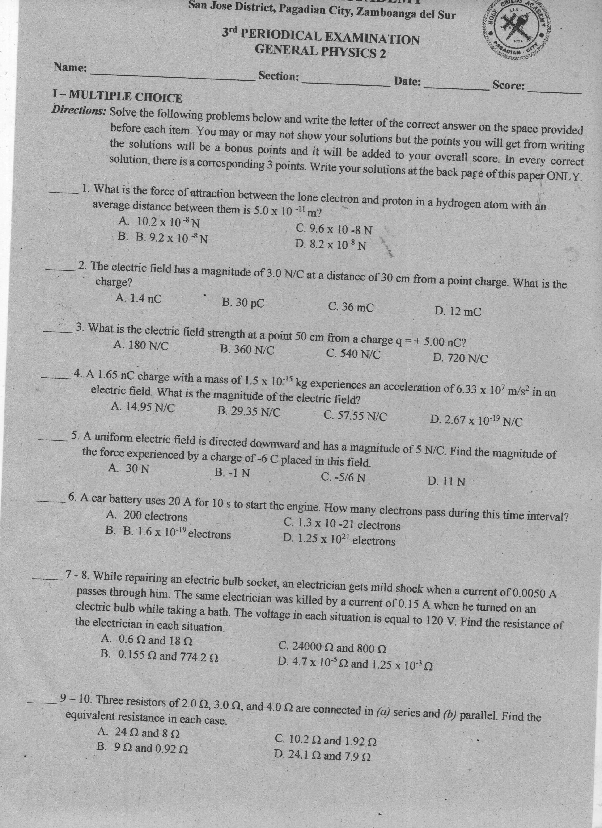 San Jose District, Pagadian City, Zamboanga del Sur
3rd PERIODICAL EXAMINATION
GENERAL PHYSICS 2
Name:
Section:
Date:
Score:
I-MULTIPLE CHOICE
Directions: Solve the following problems below and write the letter of the correct answer on the space provided
before each item. You may or may not show your solutions but the points you will get from writing
the solutions will be a bonus points and it will be added to your overall score. In every correct
solution, there is a corresponding 3 points. Write your solutions at the back page of this paper ONLY.
1. What is the force of attraction between the lone electron and proton in a hydrogen atom with an
average distance between them is 5.0 x 10
A. 10.2 x 10-8 N
B. B. 9.2 x 10 -8 N
-11
m?
C. 9.6 x 10 -8N
D. 8.2 x 10 8 N
2. The electric field has a magnitude of 3.0 N/C at a distance of 30 cm from a point charge. What is the
charge?
A. 1.4 nC
B. 30 pC
C. 36 mC
D. 12 mC
3. What is the electric field strength at a point 50 cm from a charge q=+ 5.00 nC?
A. 180 N/C
B. 360 N/C
C. 540 N/C
D. 720 N/C
4. A 1.65 nC charge with a mass of 1.5 x 10-15
kg experiences an acceleration of 6.33 x 107 m/s? in an
electric field. What is the magnitude of the electric field?
A. 14.95 N/C
B. 29.35 N/C
C. 57.55 N/C
D. 2.67 x 10-19 N/C
5. A uniform electric field is directed downward and has a magnitude of 5 N/C. Find the magnitude of
the force experienced by a charge of -6 C placed in this field.
A. 30 N
B. -1 N
C. -5/6 N
D. 11 N
6. A car battery uses 20 A for 10 s to start the engine. How many electrons pass during this time interval?
C. 1.3 x 10 -21 electrons
D. 1.25 x 1021 electrons
A. 200 electrons
B. B. 1.6 x 10-19 electrons
7- 8. While repairing an electric bulb socket, an electrician gets mild shock when a current of 0.0050 A
passes through him. The same electrician was killed by a current of 0.15 A when he turned on an
electric bulb while taking a bath. The voltage in each situation is equal to 120 V. Find the resistance of
the electrician in each situation.
C. 24000 2 and 800 2
D. 4.7 x 105 and 1.25 x 10-32
A. 0.6 Q and 18 N
B. 0.155 and 774.2 2
9 -10. Three resistors of 2.00, 3.0 2, and 4.0 Q are connected in (a) series and (b) parallel. Find the
equivalent resistance in each case.
A. 24 and82
C. 10.2 N and 1.92 2
B. 9Q and 0.92 2
D. 24.1 2 and 7.9 2
HOLY
