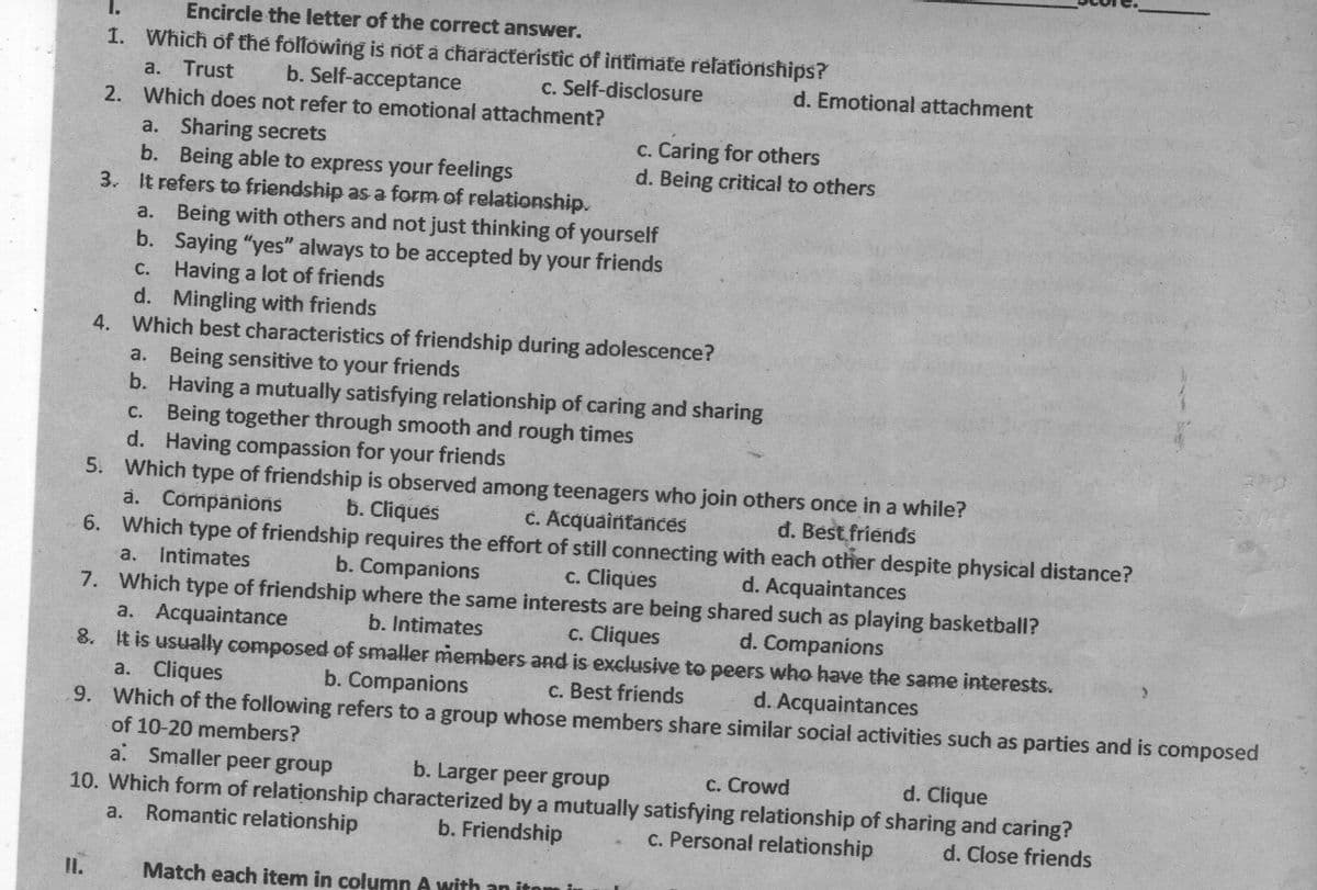 I.
Encircle the letter of the correct answer.
1. Which of the folfowing is rnot a characteristic of intimate relationships?
a. Trust
b. Self-acceptance
c. Self-disclosure
d. Emotional attachment
2. Which does not refer to emotional attachment?
c. Caring for others
d. Being critical to others
a. Sharing secrets
b. Being able to express your feelings
3. It refers to friendship as a form of relationship.
a. Being with others and not just thinking of yourself
b. Saying "yes" always to be accepted by your friends
C. Having a lot of friends
d. Mingling with friends
4. Which best characteristics of friendship during adolescence?
a. Being sensitive to your friends
b. Having a mutually satisfying relationship of caring and sharing
C. Being together through smooth and rough times
d. Having compassion for your friends
5. Which type of friendship is observed among teenagers who join others once in a while?
a. Companions
6. Which type of friendship requires the effort of still connecting with each other despite physical distance?
b. Cliques
C. Acquaintances
đ. Best friends
a. Intimates
b. Companions
c. Cliques
d. Acquaintances
7. Which type of friendship where the same interests are being shared such as playing basketball?
a. Acquaintance
8. It is usually composed of smaller members and is exclusive to peers who have the same interests.
a. Cliques
9. Which of the following refers to a group whose members share similar social activities such as parties and is composed
b. Intimates
c. Cliques
d. Companions
b. Companions
c. Best friends
d. Acquaintances
of 10-20 members?
a. Smaller peer group
b. Larger peer group
c. Crowd
d. Clique
10. Which form of relationship characterized by a mutually satisfying relationship of sharing and caring?
a. Romantic relationship
b. Friendship
c. Personal relationship
d. Close friends
I.
Match each item in column A with an it
