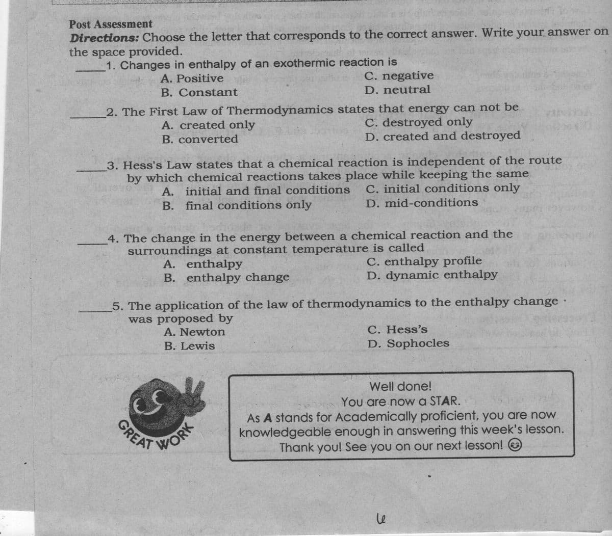 Post Assessment
Directions: Choose the letter that corresponds to the correct answer. Write your answer on
the space provided.
1. Changes in enthalpy of an exothermic reaction is
A. Positive
C. negative
B. Constant
D. neutral
2. The First Law of Thermodynamics states that energy can not be
C. destroyed only
D. created and destroyed
A. created only
B. converted
3. Hess's Law states that a chemical reaction is independent of the route
by which chemical reactions takes place while keeping the same
C. initial conditions only
A. initial and final conditions
B. final conditions only
D. mid-conditions
4. The change in the energy between a chemical reaction and the
surroundings at constant temperature is called
A. enthalpy
B. enthalpy change
C. enthalpy profile
D. dynamic enthalpy
5. The application of the law of thermodynamics to the enthalpy change
was proposed by
С. Hess's
D. Sophocles
A. Newton
B. Lewis
Well done!
You are now a STAR.
As A stands for Academically proficient, you are now
knowledgeable enough in answering this week's lesson.
Thank you! See you on our next lesson! O
GREAT
WORK
le
