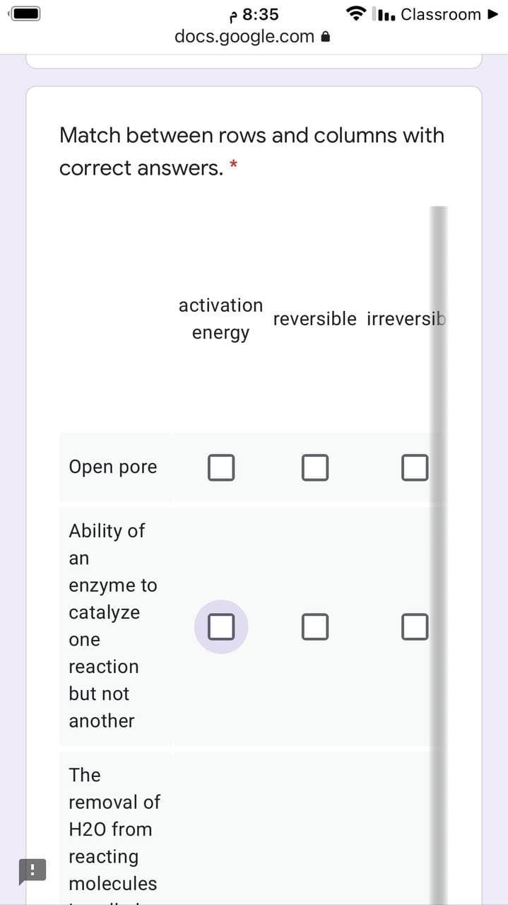 P 8:35
docs.google.com a
Il. Classroom
Match between rows and columns with
correct answers.
activation
reversible irreversib
energy
Open pore
Ability of
an
enzyme to
catalyze
one
reaction
but not
another
The
removal of
H20 from
reacting
molecules
