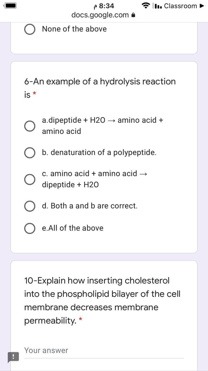 P 8:34
docs.google.com a
I. Classroom ►
O None of the above
6-An example of a hydrolysis reaction
is*
a.dipeptide + H2O
amino acid +
amino acid
b. denaturation of a polypeptide.
c. amino acid + amino acid →
dipeptide + H20
O d. Both a and b are correct.
O e.All of the above
10-Explain how inserting cholesterol
into the phospholipid bilayer of the cell
membrane decreases membrane
permeability. *
Your answer
