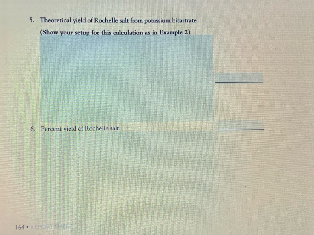 5. Theoretical yield of Rochelle salt from potassium bitartrate
(Show your setup for this calculation as in Example 2)
6. Percent yield of Rochelle salt
164 REPORT SHEET
