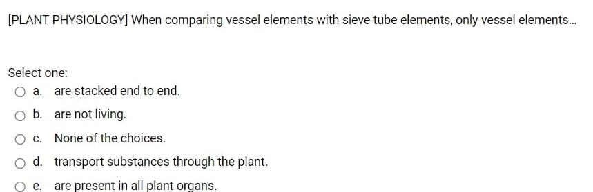 [PLANT PHYSIOLOGY] When comparing vessel elements with sieve tube elements, only vessel elements.
Select one:
O a. are stacked end to end.
b. are not living.
c. None of the choices.
o d. transport substances through the plant.
е.
are present in all plant organs.
