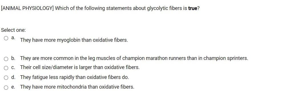 [ANIMAL PHYSIOLOGY] Which of the following statements about glycolytic fibers is true?
Select one:
O a.
They have more myoglobin than oxidative fibers.
O b. They are more common in the leg muscles of champion marathon runners than in champion sprinters.
O c. Their cell size/diameter is larger than oxidative fibers.
O d. They fatigue less rapidly than oxidative fibers do.
O e. They have more mitochondria than oxidative fibers.
