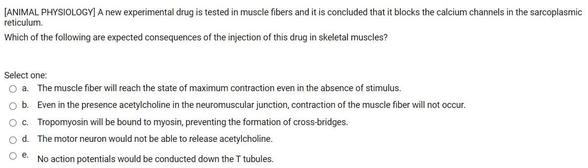 [ANIMAL PHYSIOLOGY] A new experimental drug is tested in muscle fibers and it is concluded that it blocks the calcium channels in the sarcoplasmic
reticulum.
Which of the following are expected consequences of the injection of this drug in skeletal muscles?
Select one:
O a.
The muscle fiber will reach the state of maximum contraction even in the absence of stimulus.
O b. Even in the presence acetylcholine in the neuromuscular junction, contraction of the muscle fiber will not occur.
c. Tropomyosin will be bound to myosin, preventing the formation of cross-bridges.
o d. The motor neuron would not be able to release acetylcholine.
e.
No action potentials would be conducted down the T tubules.
