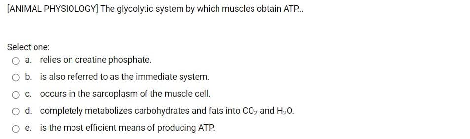 [ANIMAL PHYSIOLOGY] The glycolytic system by which muscles obtain ATP.
Select one:
a. relies on creatine phosphate.
b. is also referred to as the immediate system.
c. occurs in the sarcoplasm of the muscle cell.
O d. completely metabolizes carbohydrates and fats into CO2 and H20.
e. is the most efficient means of producing ATP.
