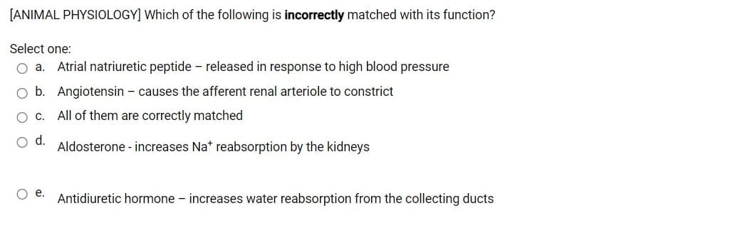 [ANIMAL PHYSIOLOGY] Which of the following is incorrectly matched with its function?
Select one:
O a. Atrial natriuretic peptide - released in response to high blood pressure
O b. Angiotensin - causes the afferent renal arteriole to constrict
O C.
All of them are correctly matched
d.
Aldosterone - increases Na* reabsorption by the kidneys
Oe.
Antidiuretic hormone - increases water reabsorption from the collecting ducts
