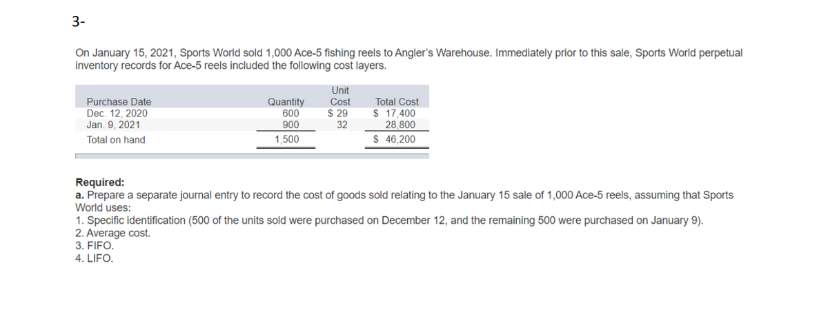 3-
On January 15, 2021, Sports World sold 1,000 Ace-5 fishing reels to Angler's Warehouse. Immediately prior to this sale, Sports World perpetual
inventory records for Ace-5 reels included the following cost layers.
Purchase Date
Dec. 12, 2020
Jan. 9, 2021
Total on hand
Quantity
600
900
1,500
Unit
Cost
$ 29
32
Total Cost
$ 17,400
28,800
$ 46,200
Required:
a. Prepare a separate journal entry to record the cost of goods sold relating to the January 15 sale of 1,000 Ace-5 reels, assuming that Sports
World uses:
1. Specific identification (500 of the units sold were purchased on December 12, and the remaining 500 were purchased on January 9).
2. Average cost.
3. FIFO.
4. LIFO.