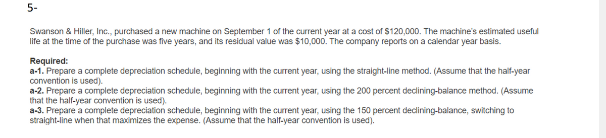 5-
Swanson & Hiller, Inc., purchased a new machine on September 1 of the current year at a cost of $120,000. The machine's estimated useful
life at the time of the purchase was five years, and its residual value was $10,000. The company reports on a calendar year basis.
Required:
a-1. Prepare a complete depreciation schedule, beginning with the current year, using the straight-line method. (Assume that the half-year
convention is used).
a-2. Prepare a complete depreciation schedule, beginning with the current year, using the 200 percent declining-balance method. (Assume
that the half-year convention is used).
a-3. Prepare a complete depreciation schedule, beginning with the current year, using the 150 percent declining-balance, switching to
straight-line when that maximizes the expense. (Assume that the half-year convention is used).