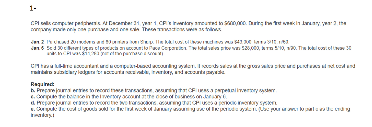 1-
CPI sells computer peripherals. At December 31, year 1, CPI's inventory amounted to $680,000. During the first week in January, year 2, the
company made only one purchase and one sale. These transactions were as follows.
Jan. 2 Purchased 20 modems and 80 printers from Sharp. The total cost of these machines was $43,000, terms 3/10, n/60.
Jan. 6 Sold 30 different types of products on account to Pace Corporation. The total sales price was $28,000, terms 5/10, n/90. The total cost of these 30
units to CPI was $14,280 (net of the purchase discount).
CPI has a full-time accountant and a computer-based accounting system. It records sales at the gross sales price and purchases at net cost and
maintains subsidiary ledgers for accounts receivable, inventory, and accounts payable.
Required:
b. Prepare journal entries to record these transactions, assuming that CPI uses a perpetual inventory system.
c. Compute the balance in the Inventory account at the close of business on January 6.
d. Prepare journal entries to record the two transactions, assuming that CPI uses a periodic inventory system.
e. Compute the cost of goods sold for the first week of January assuming use of the periodic system. (Use your answer to part c as the ending
inventory.)