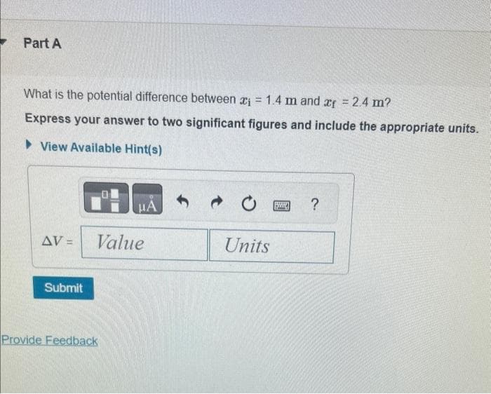 Part A
What is the potential difference between ₁ = 1.4 m and af = 2.4 m?
Express your answer to two significant figures and include the appropriate units.
View Available Hint(s)
AV-
Submit
HA
Value
Provide Feedback
Units
P
?