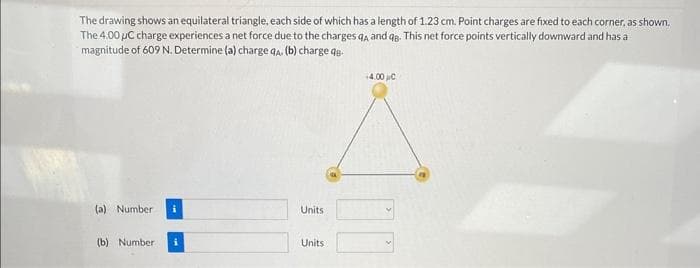 The drawing shows an equilateral triangle, each side of which has a length of 1.23 cm. Point charges are fixed to each corner, as shown.
The 4.00 µC charge experiences a net force due to the charges q, and qg. This net force points vertically downward and has a
magnitude of 609 N. Determine (a) charge qA. (b) charge q
(a) Number i
(b) Number
Units
Units
14.00 με