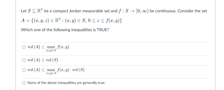 Let SC R² be a compact Jordan measurable set and f: S→ [0, ∞) be continuous. Consider the set
A = {(x, y, z) = R³ : (x, y) = S, 0 ≤ z ≤ f(x, y)}
Which one of the following inequalities is TRUE?
O vol (4)
max f(x, y)
(x,y)=S
vol (A) ≤ vol (S)
vol (A) ≤ max f(x, y). vol (S)
(x,y) S
None of the above inequalities are generally true.