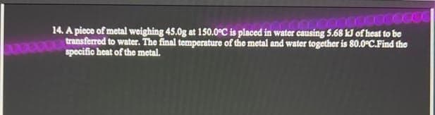 www
14. A piece of metal weighing 45.0g at 150.0°C is placed in water causing 5.68 kJ of heat to be
transferred to water. The final temperature of the metal and water together is 80.0°C.Find the
specific heat of the metal.