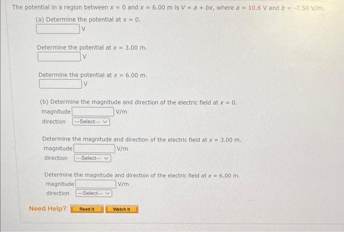 The potential in a region between x = 0 and x = 6.00 m ls V = a + bx, where a = 10.6 V and b = -7.50 V/m.
(a) Determine the potential at x = 0.
V
Determine the potential at x = 3.00 m.
Determine the potential at x = 6.00 m.
V
(b) Determine the magnitude and direction of the electric field at x = 0.
V/m
magnitude
direction --Select--
Determine the magnitude and direction of the electric field at x = 3.00 m.
magnitude
V/m
direction -Select--
Determine the magnitude and direction of the electric field at x = 6.00 m.
magnitude
V/m
direction. -Select---
Need Help?
Read It
Watch It