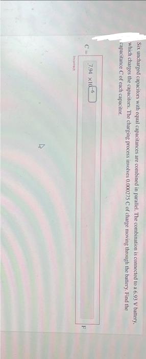 Six uncharged capacitors with equal capacitances are combined in parallel. The combination is connected to a 6.93 V battery,
which charges the capacitors. The charging process involves 0.000275 C of charge moving through the battery. Find the
capacitance C of each capacitor.
7.94 x10
incorrect
-6
F