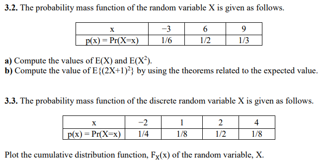 3.2. The probability mass function of the random variable X is given as follows.
X
-3
6
9
p(x) = Pr(X=x)
1/6
1/2
1/3
a) Compute the values of E(X) and E(X²).
b) Compute the value of E{(2x+1)²} by using the theorems related to the expected value.
3.3. The probability mass function of the discrete random variable X is given as follows.
-2
1
2
4
p(x) = Pr(X=x)
1/4
1/8
1/2
1/8
Plot the cumulative distribution function, Fx(x) of the random variable, X.