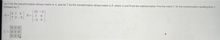 Let 5 be the transformation whose matrix is A, and letT be the transformation whose matrix is B, where A and B are the matrices below. Find the matrix C for the transformation resuting from S
followed by T.
61 4
70-5
10 -5
B-3 6
-2 3
000
C-000
000
