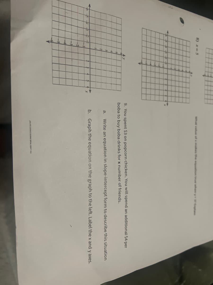 8) x=5
TH
TH
M
.
H
M
Mi
LE
What value of x makes the equation true when y-3? Explain
9. You spent $3 on popcorn chicken. You will spend an additional $4 per
boba to buy boba drinks for x number of friends.
a. Write an equation in slope-intercept form to describe this situation
b. Graph the equation on the graph to the left. Label the x and y axes.
YOU ATE COOKIES DURING BREAK, DON'T YOU