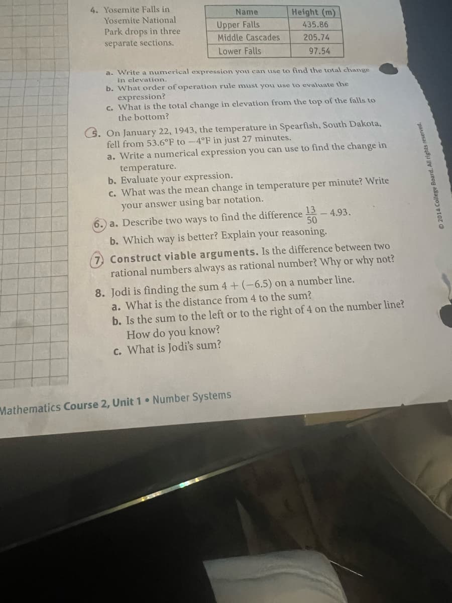4. Yosemite Falls in
Yosemite National
Park drops in three
separate sections.
Name
Upper Falls
Middle Cascades
Lower Falls
Height (m)
435.86
205.74
97.54
a. Write a numerical expression you can use to find the total change
in elevation.
b. What order of operation rule must you use to evaluate the
expression?
c. What is the total change in elevation from the top of the falls to
the bottom?
On January 22, 1943, the temperature in Spearfish, South Dakota,
fell from 53.6°F to -4°F in just 27 minutes.
a. Write a numerical expression you can use to find the change in
temperature.
b. Evaluate your expression.
c. What was the mean change in temperature per minute? Write
your answer using bar notation.
6. a. Describe two ways to find the difference 13
50
4.93.
b. Which way is better? Explain your reasoning.
Construct viable arguments. Is the difference between two
rational numbers always as rational number? Why or why not?
8. Jodi is finding the sum 4+ (-6.5) on a number line.
a. What is the distance from 4 to the sum?
Mathematics Course 2, Unit 1 Number Systems
b. Is the sum to the left or to the right of 4 on the number line?
How do you know?
c. What is Jodi's sum?
2014 College Board. All rights reserved.