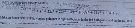 BFOr thAIOed toon ranster funetion
20
T(s) =
s + s7 + 12s6 + 22s5 + 39s +59s + 48s + 38s + 20
Make the Routh table! Tell how many poles are in right half-plane, in the left half-plane, and on the fo-nxis.

