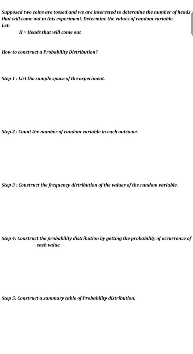 Supposed two coins are tossed and we are interested to determine the number of heads
that will come out in this experiment. Determine the values of random variable.
Let:
H = Heads that will come out
How to construct a Probability Distribution?
Step 1: List the sample space of the experiment.
Step 2: Count the number of random variable in each outcome.
Step 3: Construct the frequency distribution of the values of the random variable.
Step 4: Construct the probability distribution by getting the probability of occurrence of
each value.
Step 5: Construct a summary table of Probability distribution.