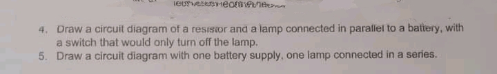 4. Draw a circuit diagram of a resisior and a lamp connected in parallel to a battery, with
a switch that would only turn off the lamp.
5. Draw a circuit diagram with one battery supply, one lamp connected in a series.
