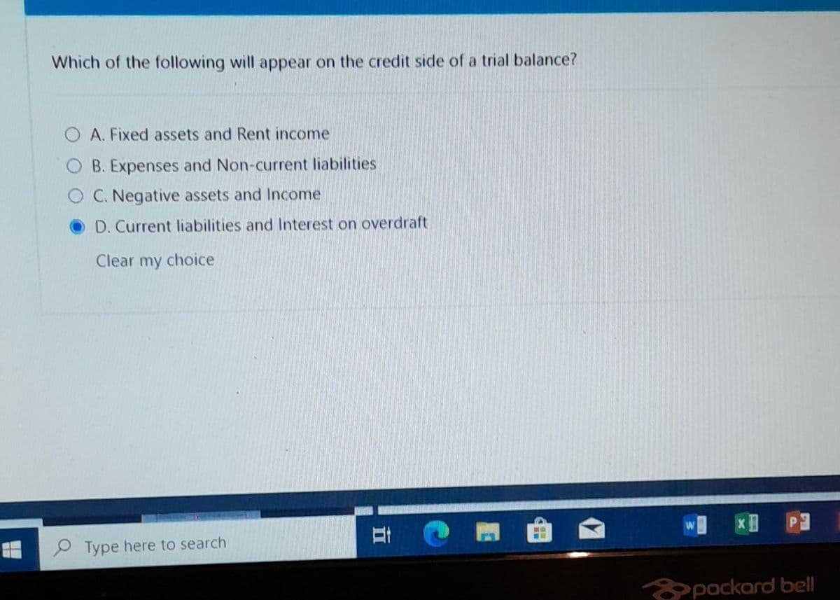 Which of the following will appear on the credit side of a trial balance?
A. Fixed assets and Rent income
B. Expenses and Non-current liabilities
C. Negative assets and Income
D. Current liabilities and Interest on overdraft
Clear my choice
Type here to search
i
packard bell