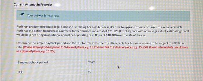 Current Attempt in Progress
Your answer is incorrect.
Ruth just graduated from college. Since she is starting her own business, it's time to upgrade from her clunker to a reliable vehicle.
Ruth has the option to purchase a new car for her business at a cost of $21,528 (life of 7 years with no salvage value), estimating that it
would help her bring in additional annual net operating cash flows of $10,400 over the life of the car.
Determine the simple payback period and the IRR for this investment. Ruth expects her business income to be subject to a 30% tax
rate. (Round simple payback period to 3 decimal places, e.g. 15.256 and IRR to 2 decimal places, e.g. 15.25%. Round intermediate calculations
to 2 decimal places, eg. 15.25.)
Simple payback period
IRR
years
%