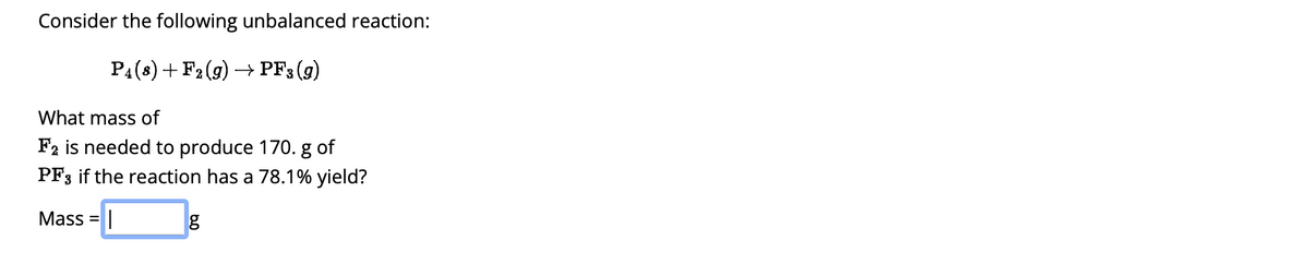 Consider the following unbalanced reaction:
P4 (8) + F2 (g) → PF3 (9)
What mass of
F2 is needed to produce 170. g of
PF3 if the reaction has a 78.1% yield?
Mass = |
g
