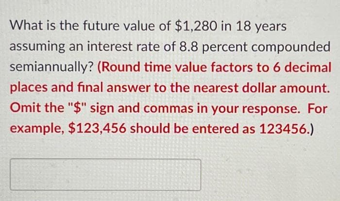 What is the future value of $1,280 in 18 years
assuming an interest rate of 8.8 percent compounded
semiannually? (Round time value factors to 6 decimal
places and final answer to the nearest dollar amount.
Omit the "$" sign and commas in your response. For
example, $123,456 should be entered as 123456.)