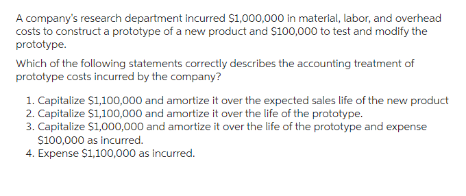 A company's research department incurred $1,000,000 in material, labor, and overhead
costs to construct a prototype of a new product and $100,000 to test and modify the
prototype.
Which of the following statements correctly describes the accounting treatment of
prototype costs incurred by the company?
1. Capitalize $1,100,000 and amortize it over the expected sales life of the new product
2. Capitalize $1,100,000 and amortize it over the life of the prototype.
3. Capitalize $1,000,000 and amortize it over the life of the prototype and expense
$100,000 as incurred.
4. Expense $1,100,000 as incurred.