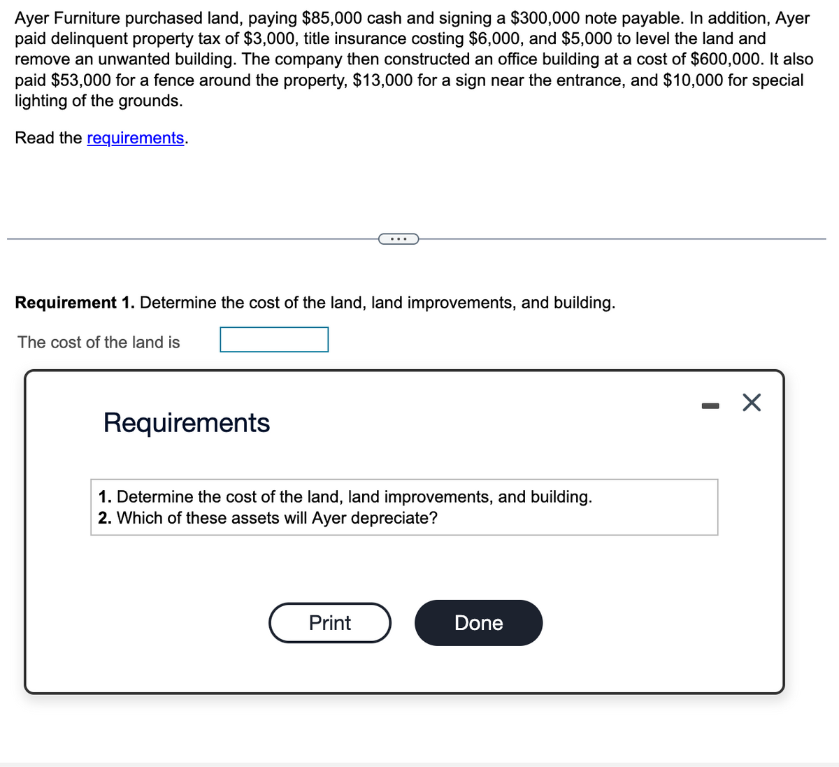 Ayer Furniture purchased land, paying $85,000 cash and signing a $300,000 note payable. In addition, Ayer
paid delinquent property tax of $3,000, title insurance costing $6,000, and $5,000 to level the land and
remove an unwanted building. The company then constructed an office building at a cost of $600,000. It also
paid $53,000 for a fence around the property, $13,000 for a sign near the entrance, and $10,000 for special
lighting of the grounds.
Read the requirements.
Requirement 1. Determine the cost of the land, land improvements, and building.
The cost of the land is
Requirements
1. Determine the cost of the land, land improvements, and building.
2. Which of these assets will Ayer depreciate?
Print
Done
I
X