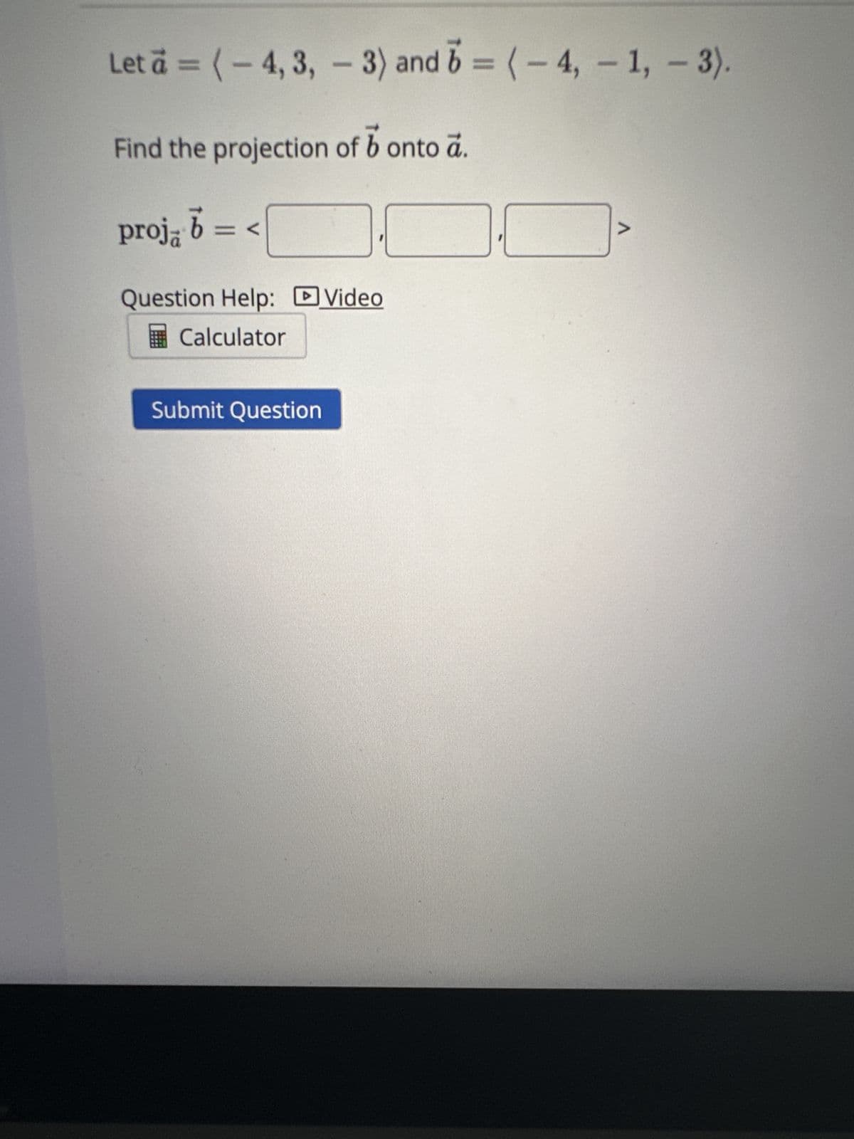 Let a = (-4, 3, -3) and 6=(-4,-1, -3).
Find the projection of b onto a.
proj, b = <
Question Help: Video
Calculator
Submit Question