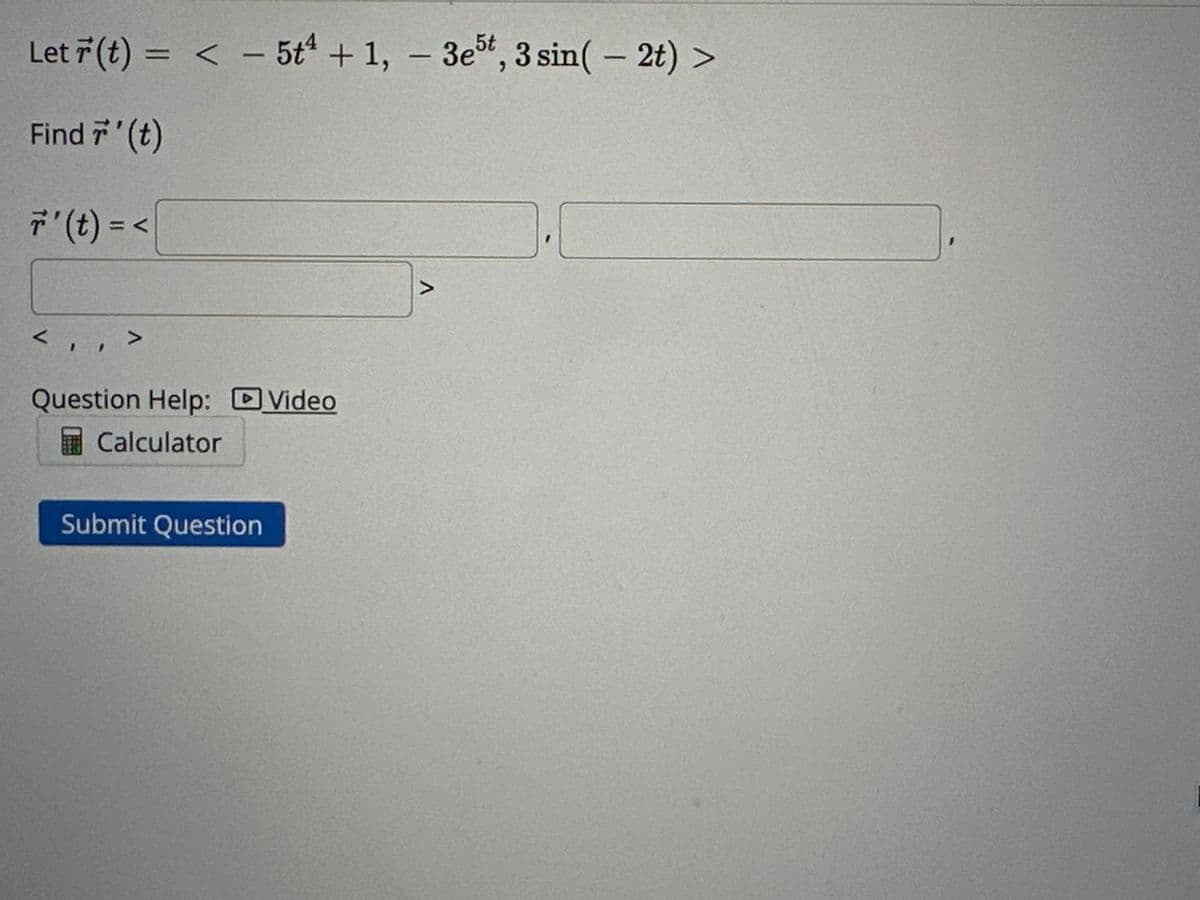 Let r(t) = < 5t4 + 1, 3e5t, 3 sin(- 2t) >
Find 7' (t)
r' (t) = <
<,
,,>
Question Help: Video
Calculator
Submit Question
-
A