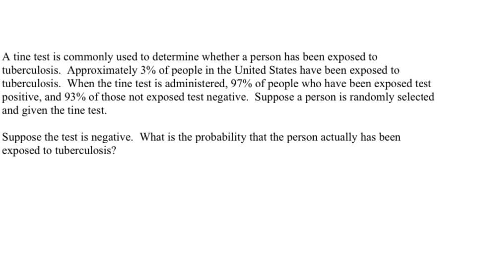 A tine test is commonly used to determine whether a person has been exposed to
tuberculosis. Approximately 3% of people in the United States have been exposed to
tuberculosis. When the tine test is administered, 97% of people who have been exposed test
positive, and 93% of those not exposed test negative. Suppose a person is randomly selected
and given the tine test.
Suppose the test is negative. What is the probability that the person actually has been
exposed to tuberculosis?
