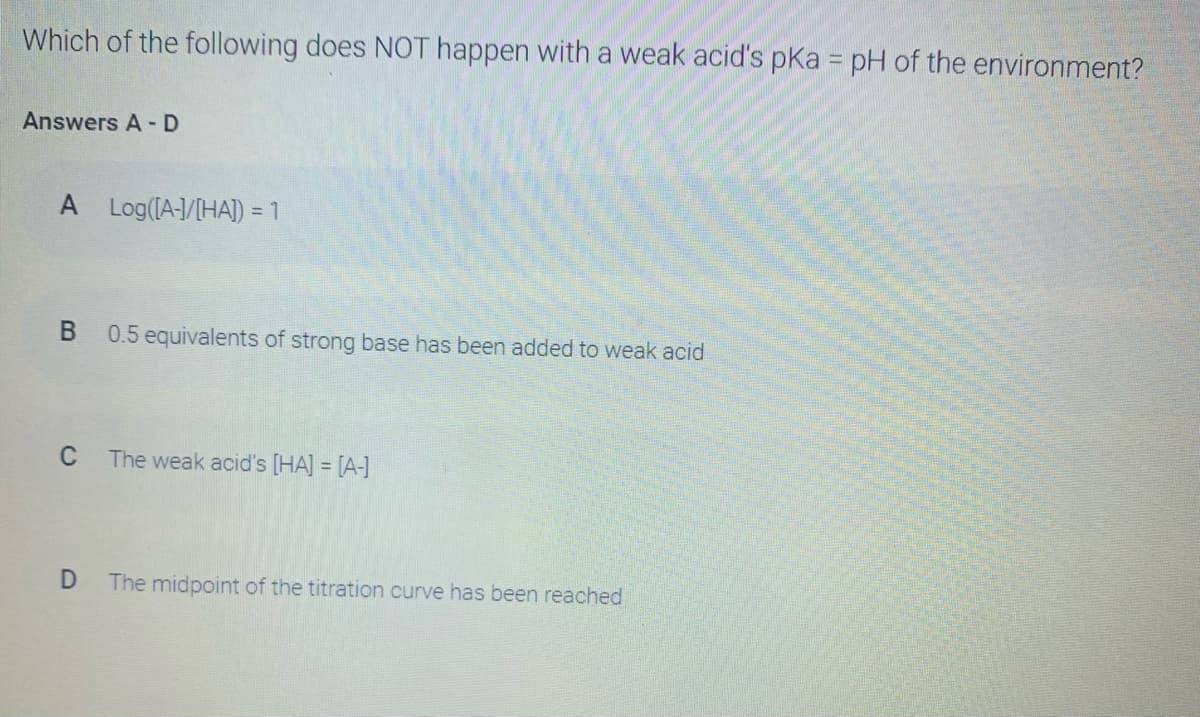 Which of the following does NOT happen with a weak acid's pkKa = pH of the environment?
Answers A-D
A Log(IA-/[HA]) = 1
В
0.5 equivalents of strong base has been added to weak acid
C
The weak acid's [HA] = [A-]
%3D
The midpoint of the titration curve has been reached
