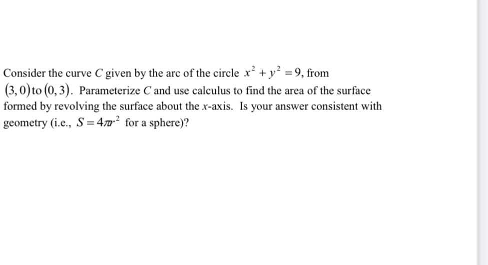 Consider the curve C given by the arc of the circle xr² + y² = 9, from
(3,0) to (0,3). Parameterize C and use calculus to find the area of the surface
formed by revolving the surface about the x-axis. Is your answer consistent with
geometry (i.e., S=47² for a sphere)?
