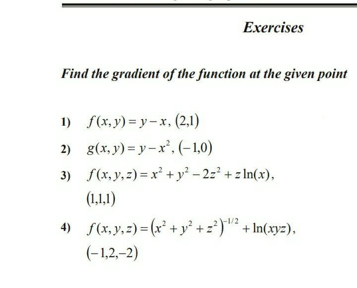 Exercises
Find the gradient of the function at the given point
1) f(x,y) = y– x, (2,1)
2) g(x, y) = y- x', (-1,0)
3) f(x, y,z) = x² + y² - 2z? + z In(x),
(1,1,1)
4) f(x, y,=) = (x' + y° + z?)" + In(xy=),
-1/2
(-1,2,-2)
