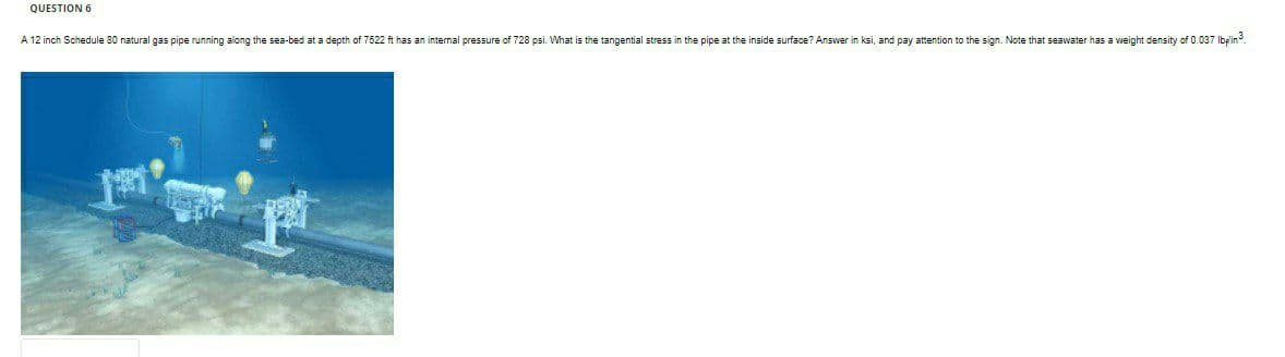 QUESTION 6
A 12 inch Schedule 80 natural gas pipe running along the sea-bed at a depth of 7522 ft has an internal pressure of 728 psi. What is the tangential stress in the pipe at the inside surface? Answer in ksi, and pay attention to the sign. Note that seawater has a weight density of 0.037 Ibpin.
