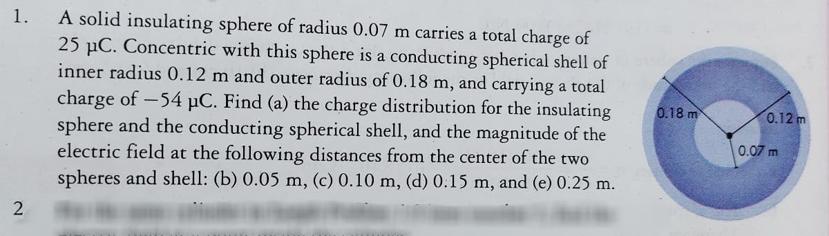 A solid insulating sphere of radius 0.07 m carries a total charge of
25 µC. Concentric with this sphere is a conducting spherical shell of
inner radius 0.12 m and outer radius of 0.18 m, and carrying a total
1.
charge of -54 µC. Find (a) the charge distribution for the insulating
sphere and the conducting spherical shell, and the magnitude of the
electric field at the following distances from the center of the two
spheres and shell: (b) 0.05 m, (c) 0.10 m, (d) 0.15 m, and (e) 0.25 m.
0.18 m
0.12 m
0.07 m
2.
