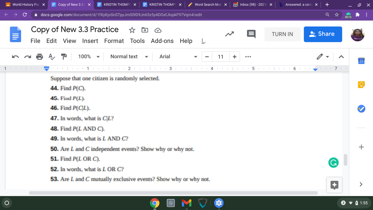 Sure! Here's a transcription of the text from the image:

---

**Copy of New 3.3 Practice**

Suppose that one citizen is randomly selected.

44. Find \( P(C) \).

45. Find \( P(L) \).

46. Find \( P(C|L) \).

47. In words, what is \( C|L \)?

48. Find \( P(L \text{ AND } C) \).

49. In words, what is \( L \text{ AND } C \)?

50. Are \( L \) and \( C \) independent events? Show why or why not.

51. Find \( P(L \text{ OR } C) \).

52. In words, what is \( L \text{ OR } C \)?

53. Are \( L \) and \( C \) mutually exclusive events? Show why or why not.

--- 

This document appears to be a practice exercise involving probability, focusing on conditional probability, independence, and mutual exclusivity of events.