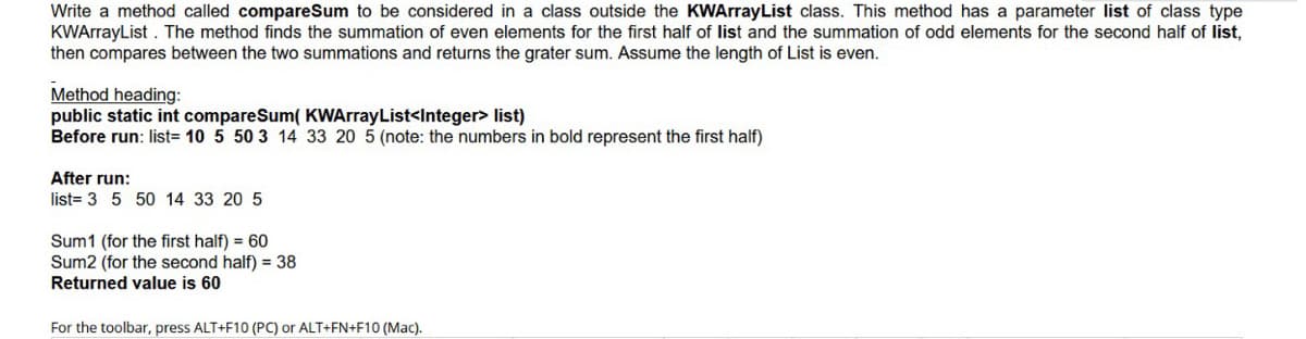 Write a method called compareSum to be considered in a class outside the KWArrayList class. This method has a parameter list of class type
KWArrayList . The method finds the summation of even elements for the first half of list and the summation of odd elements for the second half of list,
then compares between the two summations and returns the grater sum. Assume the length of List is even.
Method heading:
public static int compareSum( KWArrayList<Integer> list)
Before run: list= 10 5 50 3 14 33 20 5 (note: the numbers in bold represent the first half)
After run:
list= 3 5 50 14 33 20 5
Sum1 (for the first half) = 60
Sum2 (for the second half) = 38
Returned value is 60
For the toolbar, press ALT+F10 (PC) or ALT+FN+F10 (Mac).
