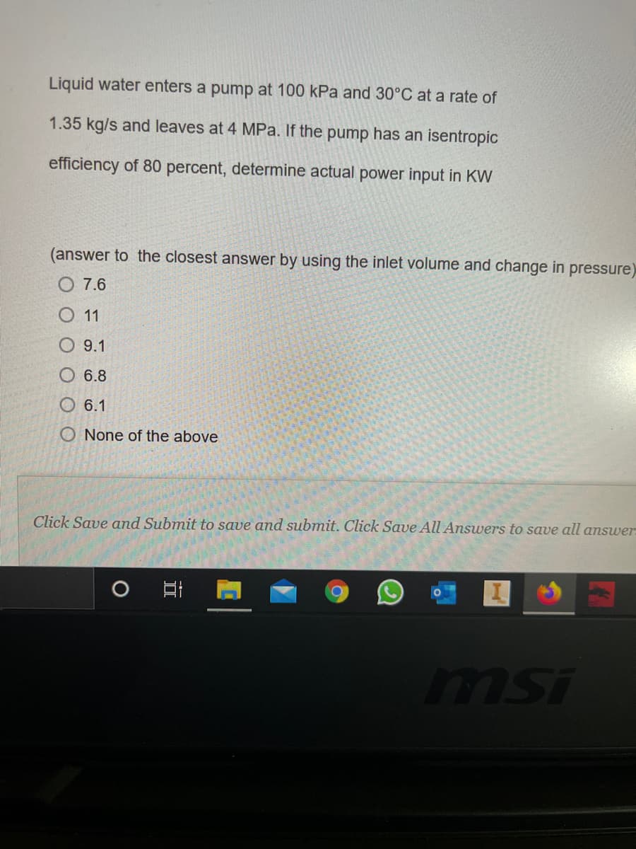 Liquid water enters a pump at 100 kPa and 30°C at a rate of
1.35 kg/s and leaves at 4 MPa. If the pump has an isentropic
efficiency of 80 percent, determine actual power input in KW
(answer to the closest answer by using the inlet volume and change in pressure)
O 7.6
O 11
O 9.1
O 6.8
6.1
O None of the above
Click Save and Submit to save and submit. Click Save All Answers to save all answer:
msi
