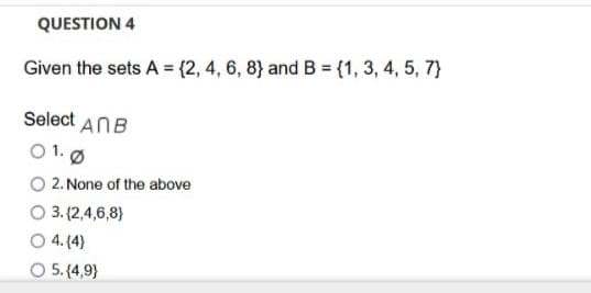 QUESTION 4
Given the sets A = {2, 4, 6, 8} and B = (1, 3, 4, 5, 7}
Select ANB
O 1.Ø
O 2. None of the above
O 3. (2,4,6,8}
O 4. (4)
O5 (4,9}
